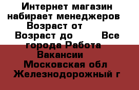 Интернет-магазин набирает менеджеров › Возраст от ­ 18 › Возраст до ­ 58 - Все города Работа » Вакансии   . Московская обл.,Железнодорожный г.